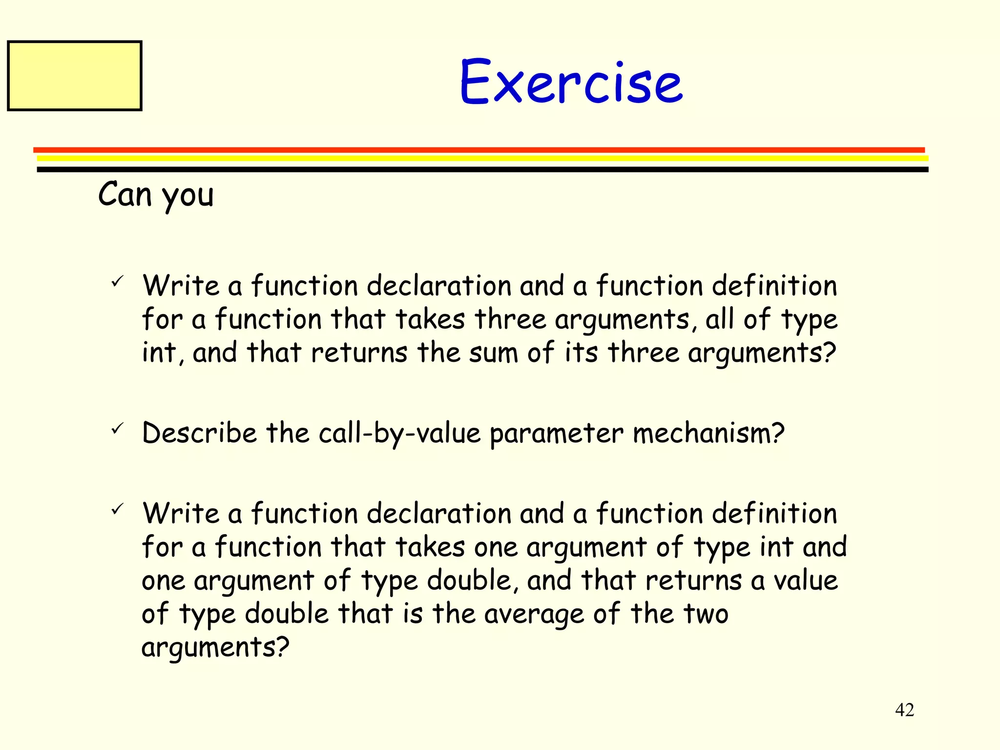 42 
Exercise 
 Can you 
 Write a function declaration and a function definition 
for a function that takes three arguments, all of type 
int, and that returns the sum of its three arguments? 
 Describe the call-by-value parameter mechanism? 
 Write a function declaration and a function definition 
for a function that takes one argument of type int and 
one argument of type double, and that returns a value 
of type double that is the average of the two 
arguments? 
 