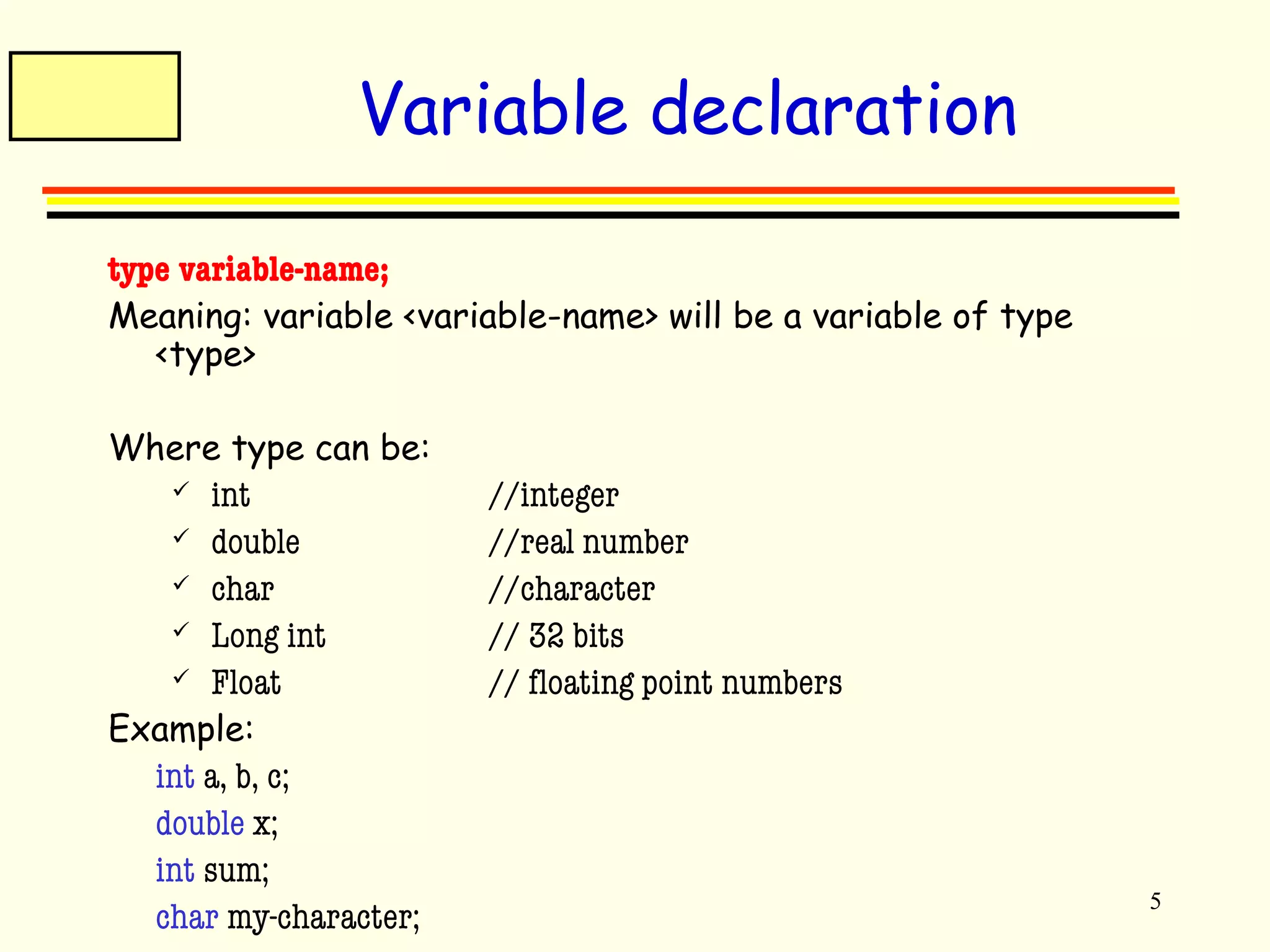 5 
Variable declaration 
type variable-name; 
Meaning: variable <variable-name> will be a variable of type 
<type> 
Where type can be: 
 int //integer 
 double //real number 
 char //character 
 Long int // 32 bits 
 Float // floating point numbers 
Example: 
int a, b, c; 
double x; 
int sum; 
char my-character; 
 
