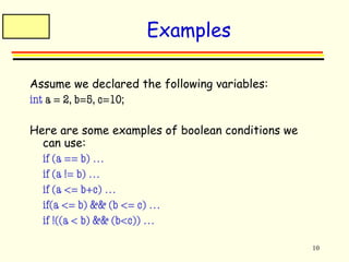 10 
Examples 
Assume we declared the following variables: 
int a = 2, b=5, c=10; 
Here are some examples of boolean conditions we 
can use: 
 if (a == b) … 
 if (a != b) … 
 if (a <= b+c) … 
 if(a <= b) && (b <= c) … 
 if !((a < b) && (b<c)) … 
 