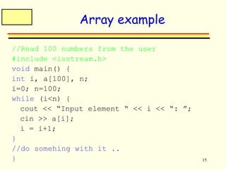 15 
Array example 
//Read 100 numbers from the user 
#include <iostream.h> 
void main() { 
int i, a[100], n; 
i=0; n=100; 
while (i<n) { 
cout << “Input element “ << i << “: ”; 
cin >> a[i]; 
i = i+1; 
} 
//do somehing with it .. 
} 
 