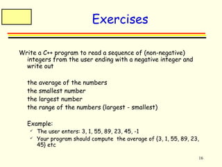 16 
Exercises 
Write a C++ program to read a sequence of (non-negative) 
integers from the user ending with a negative integer and 
write out 
 the average of the numbers 
 the smallest number 
 the largest number 
 the range of the numbers (largest - smallest) 
 Example: 
 The user enters: 3, 1, 55, 89, 23, 45, -1 
 Your program should compute the average of {3, 1, 55, 89, 23, 
45} etc 
 