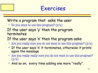 17 
Exercises 
 Write a program that asks the user 
 Do you want to use this program? (y/n) 
 If the user says ‘y’ then the program 
terminates 
 If the user says ‘n’ then the program asks 
 Are you really sure you do not want to use this program? (y/n) 
 If the user says ‘n’ it terminates, otherwise it prints 
again the message 
 Are you really really sure you do not want to use this program? 
(y/n) 
 And so on, every time adding one more “really”. 
 