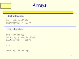 19 
Arrays 
Stack allocation 
int intArray[10]; 
intArray[0] = 6837; 
Heap allocation 
int *intArray; 
intArray = new int[10]; 
intArray[0] = 6837; 
... 
delete[] intArray; 
 