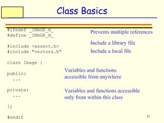 Prevents multiple references 
21 
Class Basics 
#ifndef _IMAGE_H_ 
#define _IMAGE_H_ 
#include <assert.h> 
#include "vectors.h“ 
class Image { 
public: 
... 
private: 
... 
}; 
#endif 
Include a library file 
Include a local file 
Variables and functions 
accessible from anywhere 
Variables and functions accessible 
only from within this class 
 