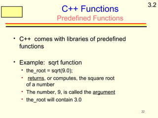 22 
C++ Functions 
Predefined Functions 
 C++ comes with libraries of predefined 
functions 
 Example: sqrt function 
 the_root = sqrt(9.0); 
 returns, or computes, the square root 
of a number 
 The number, 9, is called the argument 
 the_root will contain 3.0 
3.2 
 