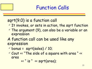 23 
Function Calls 
 sqrt(9.0) is a function call 
 It invokes, or sets in action, the sqrt function 
 The argument (9), can also be a variable or an 
expression 
 A function call can be used like any 
expression 
 bonus = sqrt(sales) / 10; 
 Cout << “The side of a square with area “ << 
area 
<< “ is “ << sqrt(area); 
 