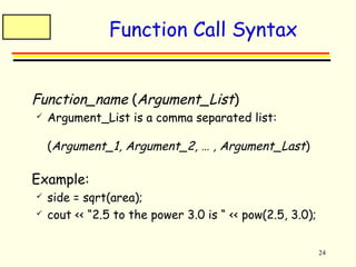 24 
Function Call Syntax 
 Function_name (Argument_List) 
 Argument_List is a comma separated list: 
(Argument_1, Argument_2, … , Argument_Last) 
 Example: 
 side = sqrt(area); 
 cout << “2.5 to the power 3.0 is “ << pow(2.5, 3.0); 
 