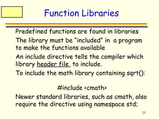 25 
Function Libraries 
 Predefined functions are found in libraries 
 The library must be “included” in a program 
to make the functions available 
 An include directive tells the compiler which 
library header file to include. 
 To include the math library containing sqrt(): 
#include <cmath> 
 Newer standard libraries, such as cmath, also 
require the directive using namespace std; 
 