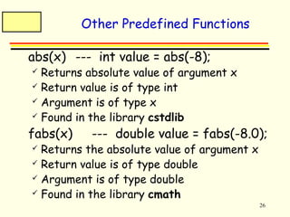 26 
Other Predefined Functions 
 abs(x) --- int value = abs(-8); 
 Returns absolute value of argument x 
 Return value is of type int 
 Argument is of type x 
 Found in the library cstdlib 
 fabs(x) --- double value = fabs(-8.0); 
 Returns the absolute value of argument x 
 Return value is of type double 
 Argument is of type double 
 Found in the library cmath 
 