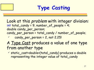 27 
Type Casting 
 Look at this problem with integer division: 
int total_candy = 9, number_of_people = 4; 
double candy_per_person; 
candy_per_person = total_candy / number_of_people; 
 candy_per_person = 2, not 2.25! 
 A Type Cast produces a value of one type 
from another type 
 static_cast<double>(total_candy) produces a double 
representing the integer value of total_candy 
 