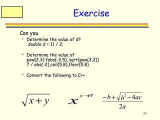 29 
Exercise 
 Can you 
 Determine the value of d? 
double d = 11 / 2; 
 Determine the value of 
pow(2,3) fabs(-3.5), sqrt(pow(3,2)) 
7 / abs(-2),ceil(5.8),floor(5.8) 
 Convert the following to C++ 
x + y xy+7 
b b ac 
- + 2 - 4 
a 
2 
 