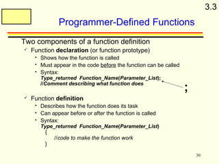 30 
Programmer-Defined Functions 
 Two components of a function definition 
 Function declaration (or function prototype) 
 Shows how the function is called 
 Must appear in the code before the function can be called 
 Syntax: 
Type_returned Function_Name(Parameter_List); 
//Comment describing what function does 
 Function definition 
 Describes how the function does its task 
 Can appear before or after the function is called 
 Syntax: 
Type_returned Function_Name(Parameter_List) 
{ 
//code to make the function work 
} 
; 
3.3 
 