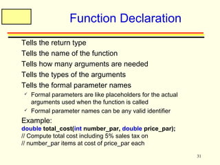 31 
Function Declaration 
 Tells the return type 
 Tells the name of the function 
 Tells how many arguments are needed 
 Tells the types of the arguments 
 Tells the formal parameter names 
 Formal parameters are like placeholders for the actual 
arguments used when the function is called 
 Formal parameter names can be any valid identifier 
 Example: 
double total_cost(int number_par, double price_par); 
// Compute total cost including 5% sales tax on 
// number_par items at cost of price_par each 
 