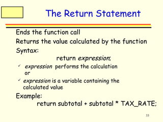 33 
The Return Statement 
 Ends the function call 
 Returns the value calculated by the function 
 Syntax: 
return expression; 
 expression performs the calculation 
or 
 expression is a variable containing the 
calculated value 
 Example: 
return subtotal + subtotal * TAX_RATE; 
 