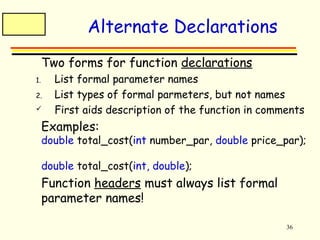 36 
Alternate Declarations 
 Two forms for function declarations 
1. List formal parameter names 
2. List types of formal parmeters, but not names 
 First aids description of the function in comments 
 Examples: 
double total_cost(int number_par, double price_par); 
double total_cost(int, double); 
 Function headers must always list formal 
parameter names! 
 