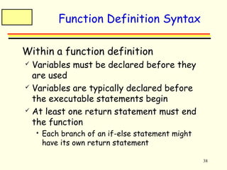 38 
Function Definition Syntax 
 Within a function definition 
 Variables must be declared before they 
are used 
 Variables are typically declared before 
the executable statements begin 
 At least one return statement must end 
the function 
 Each branch of an if-else statement might 
have its own return statement 
 