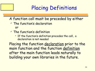 39 
Placing Definitions 
 A function call must be preceded by either 
 The function’s declaration 
or 
 The function’s definition 
 If the function’s definition precedes the call, a 
declaration is not needed 
 Placing the function declaration prior to the 
main function and the function definition 
after the main function leads naturally to 
building your own libraries in the future. 
 