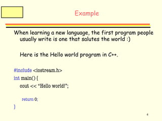 4 
Example 
When learning a new language, the first program people 
usually write is one that salutes the world :) 
Here is the Hello world program in C++. 
#include <iostream.h> 
int main() { 
cout << “Hello world!”; 
return 0; 
} 
 