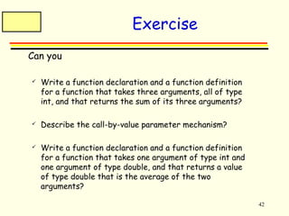 42 
Exercise 
 Can you 
 Write a function declaration and a function definition 
for a function that takes three arguments, all of type 
int, and that returns the sum of its three arguments? 
 Describe the call-by-value parameter mechanism? 
 Write a function declaration and a function definition 
for a function that takes one argument of type int and 
one argument of type double, and that returns a value 
of type double that is the average of the two 
arguments? 
 