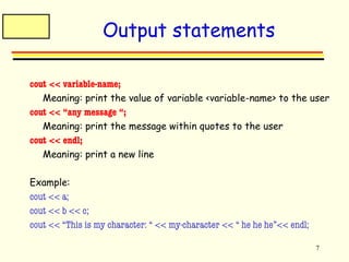 7 
Output statements 
cout << variable-name; 
Meaning: print the value of variable <variable-name> to the user 
cout << “any message “; 
Meaning: print the message within quotes to the user 
cout << endl; 
Meaning: print a new line 
Example: 
cout << a; 
cout << b << c; 
cout << “This is my character: “ << my-character << “ he he he”<< endl; 
 