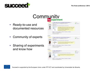 The final conference / 2014 
Community 
 Ready-to-use and 
documented resources 
 Community of experts 
 Sharing of experiments 
and know how 
Succeed is supported by the European Union under FP7-ICT and coordinated by Universidad de Alicante. 
 