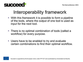 The final conference / 2014 
Interoperability framework 
 With this framework it is possible to form a pipeline 
of the tools, where the output of one tool is used as 
input for the next tool. 
 There is no optimal combination of tools (called a 
workflow) for every purpose. 
 Users have to be enabled to try and evaluate 
certain combinations to find their optimal workflow. 
Succeed is supported by the European Union under FP7-ICT and coordinated by Universidad de Alicante. 
 