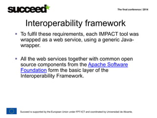 The final conference / 2014 
Interoperability framework 
 To fulfil these requirements, each IMPACT tool was 
wrapped as a web service, using a generic Java-wrapper. 
 All the web services together with common open 
source components from the Apache Software 
Foundation form the basic layer of the 
Interoperability Framework. 
Succeed is supported by the European Union under FP7-ICT and coordinated by Universidad de Alicante. 
 
