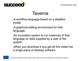 The final conference / 2014 
Taverna 
A workflow language based on a dataflow 
model. 
A graphical editing environment for that 
language. 
An invocation system to run instances of that 
language on data supplied by a user of the 
system. 
When you download it you get all this rolled into 
a single piece of desktop software 
Succeed is supported by the European Union under FP7-ICT and coordinated by Universidad de Alicante. 
 