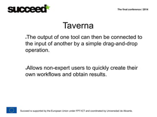 The final conference / 2014 
Taverna 
The output of one tool can then be connected to 
the input of another by a simple drag-and-drop 
operation. 
Allows non-expert users to quickly create their 
own workflows and obtain results. 
Succeed is supported by the European Union under FP7-ICT and coordinated by Universidad de Alicante. 
 