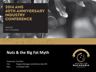 Nuts & the Big Fat Myth 
Prepared by: Lisa Yates 
Title:Program Manager and Dietitian AdvAPD 
Date:15 October 2014  