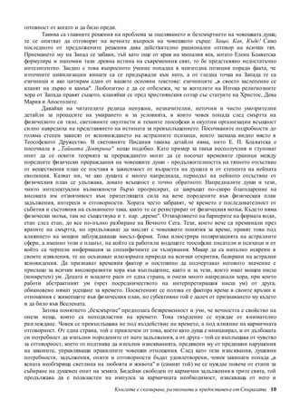 готовност от когато и да било преди. 
Такива са главните решения на проблема за оцеляването и безсмъртието на човешката душа; 
те се опитват да отговорят на вечните въпроси на човешкото сърце: Защо, Как, Къде! Само 
последното от предложените решения дава действително рационален отговор на всички тях. 
Приемането му на Запад се забави, тъй като още от края на миналия век, когато Елена Блаватска 
формулира и напомни тази древна истина на съвременния свят, то бе предста вяно недостатъчно 
интелигентно. Заедно с това въпросното учение попадна в неизгодна позиция поради факта, че 
източните цивилизации винаги са се придържали към него, а от гледна точка на Запада те са 
езичници и ако цитирам един от вашите основни текстове: езичниците „в своето заслепение се 
кланят на дърво и камък". Любопитно е да се отбележи, че за жителите на Изтока религиозните 
хора от Запада правят същото, кланяйки се пред християнския олтар със статуите на Христос, Дева 
Мария и Апостолите. 
Давайки на читателите редица ненужни, незначителни, неточни и чисто умозрителни 
детайли за процесите на умирането и за условията, в които човек попада след смъртта на 
физическото си тяло, световните окултисти и техните теософски и окултни орга низации всъщност 
силно навредиха на представянето на истината за превъплъщението. Посочваните подробности до 
голяма степен зависят от ясновиждането на астралните психици, които заемаха видно място в 
Теософското Дружество. В световните Писания такива детайли няма, нито Е. П. Бла ватска е 
посочвала в „Тайната Доктрина" нещо подобно. Като пример за такъв несполучлив и глуповат 
опит да се освети теорията за прераждането могат да се посочат времевите граници между 
поредните физически прераждания на човешките души - продължителността на тяхното отсъствие 
от веществения план се поставя в зависимост от възрастта на душата и от степента на нейната 
еволюция. Казват ни, че ако душата е много напреднала, периодът на нейното отсъствие от 
физическия план се удължава, докато всъщност е точно обратното. Напредналите души и тези, 
чиито интелектуални възможности бързо прогресират, се завръщат по-скоро благодарение на 
високата им отзивчивост към притеглящата сила на вече породените във физическия план 
задължения, интереси и отговорности. Хората често забравят, че времето е последователност от 
събития и състояния на съзнанието така, както те се регистрират от физическия мозък. Къде то няма 
физически мозък, там не съществува и т. нар. „време". Отхвърлянето на бариерите на формата води, 
етап след етап, до все по-пълно разбиране на Вечното Сега. Тези, които вече са преминали през 
вратите на смъртта, но продължават да мислят с човешките понятия за време, правят това под 
влиянието на мощни заблуждаващи мисъл-форми. Това илюстрира поляризацията на астралните 
сфери, а именно този е планът, на който са работили водещите теософски писатели и психици и от 
който са черпели информация за специфичните си тълкувания. Макар да са напълно искрени в 
своите изявления, те не осъзнават илюзорната природа на всички открития, базирани на астрални 
ясновидения. Да признават времевия фактор и постоянно да подчертават неговото значение е 
присъщо за всички високоразвити хора във въплъщение, както и за тези, които имат мощен нисш 
(конкретен) ум. Децата и младите раси от една страна, и онези много напреднали хора, при които 
работи абстрактният ум (чрез посредничеството на интерпретиращия нисш ум) от друга, 
обикновено нямат усещане за времето. Посветеният се ползва от фактора време в своите връзки и 
отношения с живеещите във физическия план, но субективно той е далеч от признаването му където 
и да било във Вселената. 
Затова понятието „безсмъртие" предполага безвременност и учи, че вечността е свойство на 
онези неща, които са неподвластни на времето. Това твърдение се нуждае от в нимателно 
разглеждане. Човек се превъплъщава не под въздействие на времето, а под влияние на кармичната 
отговорност. От една страна, той е привлечен от това, което като душа е инициирал, и от дълбоката 
си потребност да изпълни породените от него задължени я, а от друга - той се въплъщава от чувство 
за отговорност, което го подтиква да изпълни изискванията, предявени му от предишни нарушения 
на законите, управляващи правилните човешки отношения. След като тези изисквания, душевни 
потребности, задължения, опити и отговорности бъдат удовлетворени, човек завинаги попада „в 
ясната необгаряща светлина на любовта и живота" и (самият той) не се нуждае повече от етапи за 
събиране на душевен опит на земята. Бидейки свободен от кармични задължения в трите свята, той 
продължава да е подвластен на импулса за кармичната необходимост, изискваща от него и 
Книгата е сканирана, разпозната и предоставен а от Спиралата 10 
 