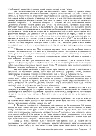 освобождение, и така да възстанови петия, третия, първия, но не и седмия. 
Тази динамична енергия на първи лъч обикновено се прилага от опитен духовен лечител, 
когато за него стане ясно, че часът на пациента е ударил и освобождението му е близо. В случай, че 
първи лъч е същевременно и душевен лъч на лечителя или на пациента, прилага нето на посочения 
тип енергия трябва да премине от теменния център на лечителя към този на пациента и оттам към 
центъра, управляващ заболялата област. Това може да доведе - ако изцелението е възможно и 
кармично допустимо - до временно изостряне на болестта, тъй като постъпващата енергия 
„динамично изгонва" самите семена или корени на заболяването. Лечителят, пациентът и 
лекуващият медик трябва да знаят, че температурата може да се повиши или да настъпи някакъв 
вид колапс и съответно да са готови да предприемат необходимите физически мерки за подобряване 
на състоянието - мерки, които се предписват от ортодоксалната медицина и неутрализират чисто 
физическата реакция. Ако душевният лъч на пациента е различен от първи, а такъв се окаже 
неговият личностен лъч, целителят трябва много внимателно да ползва енер гията на първи лъч, 
като съвсем бавно и постепенно я пропуска през центъра на линия 1-3-5-7, който е най-близо до 
мястото на неразположението, и оттам към центъра (който и да е той), разположен в мястото на 
болестта. Ако този конкретен център се окаже на ли ния 3-5-7, лечителят трябва да бъде особено 
внимателен, защото в противен случай динамичната енергия на първи лъч ще разрушава, а няма да 
лекува. 
2. Техника на втори лъч: Нека лечебната енергия се спусне, носейки двойните линии на 
живота и магнетичната си сила. Нека тази магнетична жизнена сила се отдели и допълни онази, 
която присъства в седмия, като противопостави четвъртия и шестия на третия и седмия, но без 
да засяга петия. Спускайки се в точката, кръговият вихър разтърсва, изблъсква и снабдява, и 
така работата е извършена. 
Сърцето бие; две сърца бият като едно; 12-те в проводника, 12-те в главата и 12-те в 
сферата на душевния устрем се обединяват в едно и така се върши работата. Двете енергии 
водят към това постижение, а трите, чиито брой е 12, откликват на по-големите дванадесет. 
Животът е признат и годините му са удължени. 
Ако това древно твърдение бъде разгледано през призмата на науката за центровете и в 
светлината на частичното знание, което вече сте натрупали (вероятно повече, отколкото 
предполагате), пред вас ще се появи поне основният и най-достъпен за разбиране смисъл. 
3. Техника на трети лъч: Лечителят стои изправен и тъче. Той събира от третия, петия и 
седмия това, което е необходимо за сърцето на живота. Съединявайки енергиите, той ги 
принуждава да служат на третия; така той създава вихър, в който страдащият трябва да се 
спусне, придружен от лечителя. Двамата остават в мир и спокойствие. Така ангел Господен 
трябва да слезе във водовъртежа и да донесе лечебен живот. 
Споменатият „Водовъртеж" може да породи много въпроси относно вложения в него 
символизъм. Елементарното му тълкуване всъщност е свързано с вече познатата ни централна и 
основна причина за многото заболявания - с емоционалната природа, контролът над която е задача 
на третия аспект на божествеността. Размислете над това, за да постигнете по-просветлено 
разбиране. 
Следващата лечебна методика е по-дълга и по-трудна за усвояване, така че от нея вероятно 
ще схванете съвсем малко. Погледната през призмата на нашата тема, тя е тясно свързана със самия 
човек и с древния повик: „Човеко, опознай себе си". 
4. Техника на четвърти лъч: Лечителят знае мястото на дисхармонията. Той познава 
мощта на звука, както и самият звук, който трябва да бъде чут. Знаейки нотата, на която 
реагира четвъртата велика група, и като я свързва с великите Творящи Девет, той издава звук, 
който носи освобождение и предизвиква поглъщане в едно. Лечителят обучава слушащото ухо на 
този, който трябва да бъде изцелен, но по същия начин тренира и внимаващото ухо на онзи , 
който трябва да продължи напред. Той познава действието на лечебния звук, но също така и на 
звука, който заповядва: „Напусни!" . Така се върши работата. 
Макар да липсва истинско лъчево познание, тази техника може да намери широко 
приложение, тъй като четвъртият лъч управлява четвъртото (човешкото) царство на природата. 
Лечителите, които работят по този начин (а сега такива почти няма, защото четвърти лъч не 
Книгата е сканирана, разпозната и предоставен а от Спиралата 100 
 