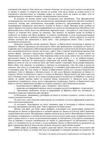 отношение към смъртта. Това засега не е станало очевидно, но не след дълго новото отношение ще 
се прояви и страхът от смъртта ще започне да залязва. Това ще се дължи до голяма степен и на 
повишената чувствителност на човешкия апарат за отклик, което ще доведе до обрат, или до 
преориентация на човешкото съзнание с непредсказуеми последствия. 
В основата на всички войни лежи тенденцията към обособеност. Този фундаментален 
индивидуализъм, или склонност към изолационизъм, предизвиква вторичните причини за войната: 
алчността, водеща към икономическа катастрофа; ненавистта, предизвикваща национ ални и 
международни напрежения; жестокостта, водеща до болка и смърт. Виждаме колко дълбоко са 
зарити корените на смъртта; именно разрушаването на цикъла на индивидуалната обособеност във 
физическия план е онова, което ние обикновено наричаме смърт - погледната от тази гледна точка, 
смъртта се очертава като процес на единение. Ако можехте да прозрете малко по-дълбоко в 
същността на нещата, вие бихте разбрали, че смъртта освобождава и води индивидуализирания 
живот към по-широко и свободно съществуване, и в крайна сметка - Когато процесът на смъртта 
обхване всичките три проводника в трите свята - към универсален живот. Това е точката на 
неизразимото блаженство. 
Доколкото управлява всичко проявено, Законът за Притеглянето контролира и процеса на 
умирането. Именно принципът на сцеплението, който при уравновесена интеграция на тялото го 
съхранява цяло и невредимо, стабилизира ритмите на организма и цикличните му жизнени процеси, 
като съединява различните телесни части една с друга. Това е главният координиращ принцип във 
всички форми, доколкото представлява първично изражение (в душата) на първия аспект на 
божествеността - аспекта на волята. Това твърдение може да ви учуди, защото вие сте свикнали да 
разглеждате Закона за Притеглянето като израз на втория аспект, т. е. на любовта-мъдрост. 
Разглежданият принцип на привличането съществува във всички форми - от микроскопичната 
форма на атома до тази на планетата Земя, чрез която нашият планетарен Логос намира изражение. 
Както обаче този принцип на свързване е причина за интеграцията, така той играе и ролята на 
средство, чрез което се осъществява „възвръщането" и човешката душа периодично се реабсорбира 
в осенящата душа. На този аспект от Закона за Привличането досега се е отделяло недостатъчно 
внимание. Това се обяснява с обстоятелството, че той засяга Висшето проявление на Закона и е 
свързан с Волята на Божеството, както и с волята на Монадата. Пречистването ще дойде едва след 
като в бъдещия цикъл започне да се усеща непосредственото въздействие на Шамбала и хората се 
научат да правят разлика (както са длъжни) между своеволието и духовната воля, между 
решимостта, намерението, плана, целта и фиксираната поляризация. Законът за Притеглянето има 
(както и всичко в проявление) три фази или страни, свързани с трите божествени аспекта: 
- съединява живота с формата, духа с материята - трети аспект; 
- управлява интегриращите процеси, които поддържат целостта на формата - втори аспект; 
- предизвиква дисбаланса, водещ до разрушаване на формата, което (по отношение на 
човешкото същество) преминава през три фази: 
а) Възвръщане, завършващо с разтваряне на тялото и неговите елементи - атоми и клетки, в 
Книгата е сканирана, разпозната и предоставен а от Спиралата 21 
техния изначален източник; 
б) оттегляне, което включва същия процес по отношение на силите, формиращи астралното 
тяло и менталния проводник; 
6) поглъщане, благодарение на което човешката душа се интегрира в нейния изначален 
източник, осеняващата световна душа. Това е изражение на първи аспект. 
Всички тези фази, ако бъдат вярно разбрани, илюстрират или демонстрират уникал ното 
могъщество на Закона за Притеглянето и неговата връзка със Закона на Синтеза, който управлява 
първия божествен аспект. Интеграцията в крайна сметка води до синтез. Многобройните циклични 
интеграции, осъществени в големия жизнен цикъл на въплътената душа, водят до крайния синтез на 
духа и душата, което е и целта на еволюционния процес за човечеството. След третото посвещение 
това се изразява в пълното освобождение на човека от „привличането" на субстанцията в трите 
свята и в способността му да владее с пълно разбиране Закона за Притеглянето (с различните му 
фази в творческия процес); впоследствие ще бъдат овладени и други негови аспекти. 
Трябва добре да се разбере, че думите „прах при прахта, тлен при тлента", които звучат при 
погребенията на Запад, се отнасят към акта на възвръщане и означават връщане на елементите на 
 