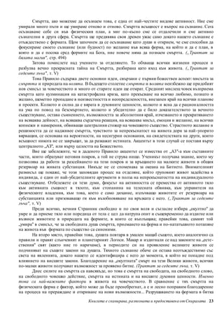 Смъртта, ако можехме да осъзнаем това, е една от най-честите видове активност. Ние сме 
умирали много пъти и ще умираме отново и отново. Смъртта всъщност е въпрос на съзнание. Сега 
осъзнаваме себе си във физическия план, а миг по-късно сме се отдалечили и сме активно 
съзнателни в друга сфера. Смъртта ще предявява своя древен ужас само докато нашето съзнание е 
отъждествено с формата. Щом започнем да се осъзнаваме като души и открием, че сме способни да 
фокусираме своето съзнание (или будност) по желание във всяка форма, на който и да е план, в 
която и да е посока сред формите на Бога, ние повече няма да познаем смъртта. („Трактат за 
бялата магия" , стр. 494) 
Затова помислете над учението за отделянето. То обхваща всички жизнени процеси и 
разбулва вечно прекрасната тайна на Смъртта, разбирана като вход към живота. („Трактат за 
седемте лъча" , т. V) 
Това Правило съдържа двете основни идеи, свързани с първия божествен аспект: мисълта за 
смъртта и природата на волята. В бъдещето столетие смъртта и волята неизбежно ще придобият 
нов смисъл за човечеството и много от старите идеи ще отмрат. Средният мислещ човек възприема 
смъртта като кулминация на катастрофална криза, като прекъсване на всичко любимо, познато и 
желано, шеметно пропадане в неизвестността и неопределеността, внезапен край на всички планове 
и проекти. Колкото и силна да е вярата в духовните ценности, колкото и ясна да е рацион алността 
на ума по повод на безсмъртието, колкото и убедително да е било доказателството за вечното 
съществуване, остава съмнението, възможността за абсолютния край, изчезването и прекратяването 
на всякаква дейност, на всякаква сърдечна реакция, на всякаква мисъл, емоция и желание, на всички 
копнежи и намерения, обвиващи централния стожер на човешкото същество. Страстното желание и 
решимостта да се надживее смъртта, чувството за непрекъснатост на живота дори за най -упорито 
вярващия, се основава на вероятности, на несигурни основания, на свидетелствата на други, които 
всъщност никога не се завръщат, за да разкажат истината. Акцентът в този случай се поставя върху 
централното „АЗ", или върху целостта на Божеството. 
Вие ще забележите, че в даденото Правило акцентът се измества от „А3"-а към съставните 
части, които образуват неговия покров, а той не струва нищо. Ученикът получава знание, което му 
позволява да работи за разсейването на този покров и за връщането на малките животи в общия 
резервоар на живата субстанция. Никъде не се споменава за океана на Битието. Внимателният 
размисъл ще покаже, че този заповядан процес на отделяне, който груповият живот задейства в 
индивида, е един от най-убедителните аргументи в полза на непрекъснатостта на индивидуалното 
съществуване. Отбележете си тези думи, фокусът на активността се премества от активното тяло 
към активната същност в тялото, към стопанина на телесната обвивка, към управителя на 
физическите владения, към това, което е само дихание, излъчващо животите от резервоара на 
субстанцията или призоваващо ги към възобновяване на връзката с него. („Трактат за седемте 
лъча" , т. V) 
Преди всичко, вечния Странник свободно и по своя воля и съгласие избира „окултно" да 
умре и да приеме тяло или поредица от тела с цел да натрупа опит и същевременно да издигне или 
възвиси животите в природата на формите, в които се въплъщава; правейки това, самият той 
„умира" в смисъл, че за свободната душа смъртта, приемането на форма и по-нататъшното потапяне 
на живота във формата по същество са синоними. 
На второ място, правейки това, душата повтаря в умален мащаб същото, което аналогично са 
правили и правят слънчевият и планетарният Логоси. Макар и издигнали се над законите на „есте - 
ствения" свят (както ние го наричаме), в периодите си на проявление великите животи се 
подчиняват на същите закони на душата. Тяхното съзнание обаче си остава неотъждествимо със 
света на явленията, докато нашето се идентифицира с него до момента, в който не попадне под 
влиянието на висшите закони. Благодарение на „окултната" смърт на тези Велики животи, всички 
по-малки животи получават възможност за проявено битие. (Трактат за седемте лъча, т. V) 
Днес силите на смъртта са навсякъде, но това е смъртта на свободата, на свободното слово, 
на свободното човешко действие, смъртта на истината и на висшите духовни ценности. Именно 
това са най-важните фактори в живота на човечеството. В сравнение с тях смъртта на 
физическата форма е фактор, който може да бъде пренебрегнат, а е и лесно поправим благодарение 
на процеса на прераждане и откриване на нови възможности... Разрушаването на фор мата в битка 
Книгата е сканирана, разпозната и предоставен а от Спиралата 23 
 