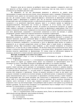 Казаното дотук ще ви помогне да разберете много неща, свързани с умирането, които все 
още предстои да бъдат открити от ортодоксалната медицина; това ще стане, когато се повиши 
сетивността на човешката раса като цяло. 
Не забравяйте, че тук ние разглеждаме реакциите и дейността на душата, която 
преднамерено отзовава своя въплътен аспект, когато жизненият цикъл е завършен. В зависимост от 
поставените цели, срокът на този жизнен цикъл може да бъде дълъг или къс - от няколко години до 
цял век. До седмата година главен определящ фактор е жизнеността на физическия елементал. 
Дотогава душата е фокусирана в етерното тяло, без да използва активно всички цент рове; тя 
осъществява само мек пулсиращ контрол и слаба импулсна активност, достатъчни за поддържане на 
съзнанието и на различните физически процеси, както и за начална проява на характера и 
предразположенията. Последните все по-ясно се очертават до 21-та година, след което се 
стабилизират в това, което наричаме личност. В случаите на ученичество контролът на душата 
върху етерните центрове е по-силен от самото начало на физическото съществуване. Към 14-та 
година се определят качествата и природата на въплътената душа и нейната приблизителна възраст 
или опит; физическият, астралният и менталният елементали са взети под контрол, и душата 
(вътрешният духовен човек) вече определя жизнени те тенденции и ориентации. 
При обикновените хора, на които е съдено да умрат, характерен фактор е битката между 
физическия елементал и душата - това окултно се нарича „Лемурийска кончина"; в случаите на 
средните граждани, при които жизненият фокус е в природата на желанието, конфликтът протича 
между астралния елементал и душата - това е получило наименованието „смърт на Атланта"; що се 
отнася до учениците, конфликтът е по-ментален и често се фокусира върху волята за служене и 
решимостта да се изпълни конкретният аспект на Плана, както и върху волята за завръщане в 
ашрамния център. При посветените няма конфликт, а само осъзнато намерение за отделяне. 
Любопитно е, че ако все пак се появи конфликт, той ще бъде между двете елементални сили, които 
остават в личността: между физическия елементал и менталния живот. Астралният елементал при 
високия посветен практически не функционира. От гледна точка на собстве ната природа на 
индивида, желанието е станало напълно трансцендентно (недостъпно за сетивата). 
Фактори, възпиращи оттеглянето на душата 
При физическата смърт и в акта на възвръщането оттеглящата се душа се сблъсква със 
Книгата е сканирана, разпозната и предоставен а от Спиралата 33 
следните два фактора: 
1. С физическия елементал, т. е. с интегрирания и координи ран живот на физическото тяло, 
което винаги се стреми да съхрани своята цялост под влиянието на привличащите сили на 
съставните си части. Тази обща тенденция се проявява чрез някои от по-малките центрове. 
2. С етерния проводник, който има собствен, ясно координиран живот, проявен чрез 
седемте главни центъра, които реагират на пулсиращите астрална, ментална и душевна енергии. 
Той работи също така и чрез някои от по-малките центрове, които не са предназначени за отклик на 
плътния физически механизъм, т. е. на онзи аспект от човешката личност, който Елена Блаватска 
посочва като вторичен и производен. Затова, по-малките центрове се делят на две групи: едни 
центрове откликват на живота на плътната материя, на майчиния аспект, и определено се намират 
върху инволюционната дъга; те са наследени от предишната слънчева система, в която човекът е 
бил контролиран чрез тези малки центрове; при посветените и напредналите ученици от онова 
време слабо са се проявявали само няколко от главните центрове; други центрове откликват на 
енергии, които постъпват в тялото през главните центрове и така попадат под контрола на 
астралното тяло и на менталния апарат. Сега разбирате защо по-рано в този трактат аз се позовах на 
малките центрове. Тук ще ви бъде интересно да си припомните къде се намират тези 21 по -малки 
центъра. Те са разположени в следните точки: 
- два от центровете се намират пред ушите, близо до точката на съединяване на челюстите; 
- два са малко над гръдните зърна; 
- един е в съединителната точка на гръдните кости, близо до щитовидната жлеза (той и 
двата гръдни центъра образуват триъгълника на силата); 
- два са разположени на дланите; 
- два - на стъпалата; 
- два се намират точно зад очите; 
 