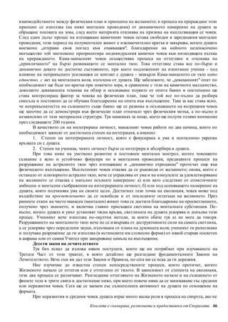 взаимодействието между физическия план и принципа на желанието; в процеса на прераждане този 
принцип се използва (на ниво ментален проводник) от динамичното намерение на душата за 
обръщане посоката на зова, след което материята откликва на призива на въплътяващия се човек. 
След един дълъг процес на изтощаване камичният човек остава свободен в зародишния ментален 
проводник; този период на полументален живот е изклкючително кратък и завършва, когато душата 
внезапно „отправи своя поглед към очакващия"; благодарение на нейното целенасочено 
могъщество той мигновено преориентира индивидуалния камичен човек към низходящата пътека 
на прераждането. Кама-манасният човек осъществява процеса на оттегляне и откликва на 
„привличането" на бързо развиващото се ментално тяло. Това оттегляне става все по-бързо и 
динамично докато не достигне състоянието, при което подложеният на изпитание ученик - под 
влияние на непрекъснато усилващия се контакт с душата - захвърли Кама-манасното си тяло като 
единство, с акт на менталната воля, излъчена от душата. Ще забележите, че „деваханният" опит по 
необходимост ще бъде по-кратък при повечето хора, в сравнение с този на камичното малцинство, 
доколкото деваханната техника на обзор и осъзнаване поуките от опита бавно и постепенно ще 
става контролиращ фактор за човека на физически план, така че той все по-пълно да разбира 
смисъла и постоянно да се обучава благодарение на опита във въплъщение. Така за вас става ясно, 
че непрекъснатостта на съзнанието също бавно ще се развива и осъзнаването на вътрешния човек 
ще започне да се демонстрира във физически план отначало чрез физическия мозък, а по -късно и 
независимо от тази материална структура. Тук намекнах за нещо, което ще получи голямо внима ние 
през следващите 200 години. 
В качеството си на интегрирана личност, манасният човек работи по два начина, които по 
необходимост зависят от достигната степен на интеграция, а именно: 
1. Степен на интегрираната личност, която е фокусирана в ума и неотклонно укрепва 
Книгата е сканирана, разпозната и предоставен а от Спиралата 46 
връзката си с душата. 
2. Степен на ученика, чиято личност бързо се интегрира и абсорбира в душата. 
При това ниво на умствено развитие и постоянен ментален контрол, когато човешкото 
съзнание е ясно и устойчиво фокусира но в менталния проводник, предишните процеси на 
разрушаване на астралното тяло чрез изтощаване и „динамично отрицание" проти чат още във 
физическото въплъщение. Въплътеният човек отказва да се ръководи от желанието; онова, което е 
останало от илюзорното астрално тяло, вече се управлява от ума и на и мпулсите за удовлетворяване 
на желанието се отказва с напълно осъзнато намерение: а) или като следствие от егоистичните 
амбиции и ментални съображения на интегрираната личност; б) или под осеняващото на мерение на 
душата, която подчинява ума на своите цели. Достигнал тази точка на еволюция, човек може под 
въздействие на просветлението да се освободи и от последните остатъци на желанието. През 
ранните етапи на чисто манасен (ментален) живот това се дости га благодарение на просветлението, 
получено чрез знанието, и включва главно присъщата светлина на менталната субстанция. По- 
късно, когато душата и умът установят тясна връзка, светлината на душата ускорява и допълва този 
процес. Ученикът вече използва по-окултни методи, за които обаче тук аз не мога да говоря. 
Разрушаването на менталното тяло вече не се извършва от деструктивните сили на самата светлина, 
а се ускорява чрез определени звуци, излъчвани от плана на духовната воля; ученикът ги разпознава 
и получава разрешение да ги използва (в истинските им словесни форми) от някой старши посветен 
в ашрама или от самия Учител при завършване цикъла на въплъщение. 
Десети закон на лечителството 
Тук бих искал да изложа някои постулати, които ще ни потрябват при изучаването на 
Третата Част от този трактат, в която детайлно ще разгледаме фундаменталните Закони на 
Лечителството. Вече съм ви дал тези Закони и Правила, но сега ми се иска да ги доразвия. 
Ние изучихме до известна степен непосредствените процеси, които протичат, когато 
Жизненото начало се оттегля или е оттеглено от тялото. В зависимост от степента на еволюция, 
тези два процеса се различават. Разгледахме оттеглянето на Жизненото начало и на съзнанието от 
фините тела в трите свята и достигнахме ниво, при което повече няма да се занимаваме със средния 
или неразвития човек. Сега ще се заемем със съзнателната активност на душата по отношение на 
формата. 
При неразвития и средния човек душата играе много малка роля в процеса на смъртта, ако не 
 