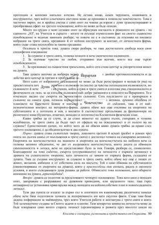 претенции и копнежи напълно изчезва. Не остава нищо, освен черупката, опаковката и 
инструментът, чрез който слънчевата светлина може да прониква в помощ на човечеството. Това е 
частично вярно, но в крайна сметка е само опит на човека да изрази с думи тр ансмутиращият и 
преобразяващ ефект на третото посвещение, който не може да бъде описан. 
Много по-труден е моят сегашен опит да обрисувам нагласата и реакциите на душата - на 
единното „АЗ", на Учителя в сърцето - когато тя осъзнае изумителния факт на своето същностно 
освобождение и веднъж завинаги разбере, че повече не е в състояние да откликва на нисшите 
вибрации на трите свята, предавани й от нейния инструмент за контакт, от личностната форма, 
която също става неспособна за такова предаване. 
Осъзнала и приела това, душата скоро разбира, че така достигнатата свобода носи свои 
Йерархия 
Човечество 
Книгата е сканирана, разпозната и предоставен а от Спиралата 53 
специфични изисквания: 
1. За служене в трите свята, толкова познати и вече окончателно надминати. 
2. За осенящо чувство на любов, отправяно към всички, кои то все още търсят 
освобождението. 
3. За признаване на същностния триъгълник, който сега става център за умозрителния живот 
на душата. 
Така душата започва да вибрира между двете точки или двойки противоположности и да 
действа като център за призив и пробуждащо напомняне. 
Нито едно от изброените осъзнавания не може да бъде регистрирано в мозъка (в ума) на 
просветлената личност. Душа 
Теоретично е възможно тя смътно да чувства потенциални възможности, но 
съзнанието й вече не е това на ученик, който служи в трите свята и използва ума, е моционалното и 
физическото си тяло, за да изпълни възможно най-добре указанията и повелите на Йерархията. То е 
изчезнало заедно със смъртта на личностното съзнание. Сега последното се е превърнало в 
съзнание на самата душа, познала неразделността, инстин ктивно активна, духовно обсебена от 
плановете на Царството Божие и напълно освободена както от съблазни, така и от най - 
незначителния контрол на материята-форма; душата обаче все още откликва на енергията на 
субстанцията и е потопена в нея, а висшето й съответствие продължава да функционира на 
различните нива (будхично, атмично, монадно и логоично) на Космичния физически план. 
Какво трябва да се случи, за да стане животът на душата пълен, съвършен и толкова 
всеобхватен, че трите свята да бъдат част от сферата му на осведоменост и от полето му на 
служене? Единственият начин, по който мога да ви обясня какво душата трябва да прави след 
третото посвещение, е да обединя всичко в два пункта: 
Първо: душата става съзнателен творец, доколкото третият й аспект (разбит и усвоен чрез 
опита на дългия цикъл от въплъщения в трите свята) е достигнал точката на съвършена активност. 
Енергията на венчелистчетата на знанието и енергията на венчелистчетата на любовта вече са 
толкова активно обединени, че две от вътрешните венчелистчета, които досега са обвивали 
скъпоценността в лотоса, вече не представляват було за нея. Говоря, разби ра се, символично. 
Благодарение на това събитие, смъртта (отстраняването) на личността е първата активност в 
драмата на съзнателното творение, като личността се заменя от първата форма, създадена от 
душата. Така се създава инструмент за служене в трите свята, който обаче все още е лишен от 
живот, желания, амбиции и от собствена сила на мисълта. Той е само обвивка на субстанция та 
(оживотворявана от енергията на душата), която е приспособена към епохата, расата и околните 
условия, в които съзидаващата душа решава да работи. Обмислете това положение, като обърнете 
внимание на думата „приспособена". 
Второ: душата се подготвя за предстоящото четвърто посвещение. Това като цяло е монаден 
опит, завършващ с разрушаване на душевния проводник, или каузалното тяло; така (чрез 
антакарана) се установява пряка връзка между монадата на нейния собствен план и новосъздадената 
личност. 
Тези два пункта се излагат за първи път в логичната им взаимовръзка; различните намеци 
обаче вече бяха подготвили почвата за възприемането им като окултни факти. Също така беше 
дадена информация за майявирупа, чрез която Учителя работи и контактува с трите свята и която 
Той целенасочено създава за Своите задачи и планове. Тази конкретна замяна на личността може да 
бъде извършена само когато старата личност (организирана и развита през многото цикли на 
 