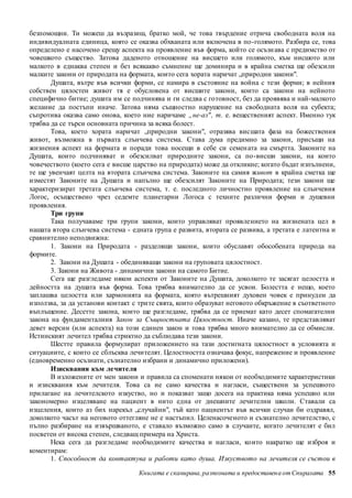 безпомощни. Ти можеш да възразиш, братко мой, че това твърдение отрича свободната воля на 
индивидуалната единица, която се оказва обхваната или включена в по-голямото. Разбира се, това 
определено е насочено срещу аспекта на проявление във форма, който се осъзн ава с предимство от 
човешкото същество. Затова даденото отношение на висшето или голямото, към нисшото или 
малкото в еднаква степен и без всякакво съмнение ще доминира и в крайна сметка ще обезсили 
малките закони от природата на формата, които сега хората наричат „природни закони". 
Душата, вътре във всички форми, се намира в състояние на война с тези форми; в нейния 
собствен цялостен живот тя е обусловена от висшите закони, които са закони на нейното 
специфично битие; душата им се подчинява и ги следва с готовност, без да проявява и най-малкото 
желание да постъпи иначе. Затова няма същностно нарушение на свободната воля на субекта; 
съпротива оказва само онова, което ние наричаме „не-аз" , т. е. вещественият аспект. Именно тук 
трябва да се търси основната причина за всяка болест. 
Това, което хората наричат „природни закони", отразява висшата фаза на божествения 
живот, възможна в първата слънчева система. Става дума предимно за закони, присъщи на 
жизнения аспект на формата и поради това носещи в себе си семен ата на смъртта. Законите на 
Душата, които подчиняват и обезсилват природните закони, са по-висши закони, на които 
човечеството (което сега е висше царство на природата) може да откликне; когато бъдат изпълнени, 
те ще увенчаят целта на втората слънчева система. Законите на самия живот в крайна сметка ще 
изместят Законите на Душата и напълно ще обезсилят Законите на Природата; тези закони ще 
характеризират третата слънчева система, т. е. последното личностно проявление на слънчевия 
Логос, осъществено чрез седемте планетарни Логоса с техните различни форми и душевни 
проявления. 
Три групи 
Така получаваме три групи закони, които управляват проявлението на жизнената цел в 
нашата втора слънчева система - едната група е развита, втората се развива, а третата е латентна и 
сравнително неподвижна: 
1. Закони на Природата - разделящи закони, които обуславят обособената природа на 
Книгата е сканирана, разпозната и предоставен а от Спиралата 55 
формите. 
2. Закони на Душата - обединяващи закони на груповата цялостност. 
3. Закони на Живота - динамични закони на самото Битие. 
Сега ще разгледаме някои аспекти от Законите на Душата, доколкото те засягат целостта и 
дейността на душата във форма. Това трябва внимателно да се усвои. Болестта е нещо, което 
заплашва целостта или хармонията на формата, която вътрешният духовен човек е принуд ен да 
използва, за да установи контакт с трите свята, които образуват неговото обкръжение в съответното 
въплъщение. Десетте закона, които ще разгледаме, трябва да се приемат като десет спомагателни 
закона на фундаменталния Закон за Същностната Цялостност. Иначе казано, те представляват 
девет версии (или аспекта) на този единен закон и това трябва много внимателно да се обмисли. 
Истинският лечител трябва стриктно да съблюдава тези закони. 
Шестте правила формулират приложението на тази достигната цялостност в условията и 
ситуациите, с които се сблъсква лечителят. Целостността означава фокус, напрежение и проявление 
(едновременно осъзнати, съзнателно избрани и динамично приложени). 
Изисквания към лечителя 
В изложените от мен закони и правила са споменати някои от необходимите характеристики 
и изисквания към лечителя. Това са не само качества и нагласи, съществени за успешното 
прилагане на лечителското изкуство, но и показват защо досега на практика няма успешно или 
закономерно изцеляване на пациент в нито една от днешните лечителни школи. Ставали са 
изцеления, които аз бих нарекъл „случайни", тъй като пациентът във всички случаи би оздравял, 
доколкото часът на неговото оттегляне не е настъпил. Целенасоченото и съзнателно лечителство, с 
пълно разбиране на извършваното, е ставало възможно само в случаите, когато лечителят е бил 
посветен от висока степен, следващ примера на Христа. 
Нека сега да разгледаме необходимите качества и нагласи, които накратко ще изброя и 
коментирам: 
1. Способност да контактува и работи като душа. Изкуството на лечителя се състои в 
 