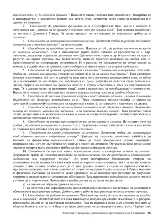 способността му да освободи душата'''. Помислете какво означава тази способност. Намирайки се 
в непосредствен и съзнателен контакт със своята душа, лечителят може лесно да контактува и с 
душата на пациента. 
2. Способност да управлява духовната воля. Специфичният закон, който е включен в 
лечителния акт, „трябва да се приведе в действие чрез духовната воля" . Това изисква способност 
за контакт с Духовната Триада. За целта процесът на изграждане на антакарана трябва да е 
започнал. 
3. Способност да установява телепатична връзка. Лечителят трябва да разбира дълбоките 
емоционални и мисловни импулси" на своя пациент. 
4. Способност да придобива точно знание. Изисква се той „да разбере как точно може да 
се постигне облекчение" . Това е най-важният пункт, който напълно се пренебрегва от т. нар. 
лечители, споделящи идеите на движения като Християнската наука и др. Изцелението не идва в 
резултат на шумни призиви към божественото, нито от простото излъчване на любов или от 
практикуването на неопределен мистицизъм. То е резултат от овладяването на точно знание за 
контакта, въздействието и призива, плюс разбиране за фи ния апарат на етерния проводник. 
5. Способност да променя, преориентира и възвисява " съзнанието на пациента. Лечителят 
трябва да „издигне вниманието (погледа на пациента) и да го насочи към душата" . Това изискване 
поставя ограничения, тъй като в случай че паци ентът не е достигнал еволюционния етап, от който 
да е в състояние да контактува със собствената си душа, работата на лечителя става безполезна. 
Затова сферата на действие на духовния лечител е строго ограничена в кръга на притежаващите 
вяра. Тя е „свидетелство за незримите неща", което е недостъпно за преобладаващото мнозин ство. 
Вярата не е пожелателно мислене или лелеяна надежда, а свидетелство за дълбока убеденост. 
6. Способност да насочва душевната енергия в необходимите области. „Тогава духовното 
(третото) око фокусира лечителната сила" . Това предполага научна техника от страна на 
лечителя и правилно функциониране на механизма (в главата) за приемане и насочване на силата. 
7. Способност да притежава магнетична чистота и необходимото излъчване. Лечителят 
трябва да постигне магнетична чистота... и да придобие лъчисто сияние" . Това включва голяма 
лична дисциплина във всекидневния живот и навик за чисто съществуване. Чистотата неизбежно и 
автоматично преминава в сияние. 
8. Способност да контролира активността на механизма в главата. Истинският лечител 
трябва „да обедини центровете в главата" , т. е. да установи магнетична област вътре в нея, която 
се проявява или изразява чрез конкретно и ясно излъчване. 
9. Способност да владее собствените си центрове. Лечителят трябва „да концентрира 
необходимата енергия в подходящия център" . Центърът на пациента, разположен най-близо до 
мястото на физическото неразположение, трябва да стане възприемчив спрямо енергиите, 
изпращани към него от съответния му център в тялото на лечителя. Оттук става ясно колко много 
знания и контрол върху енергиите трябва да притежава истинският лечител. 
10. Способност да прилага както екзотерични, така и езотерични методи на лечение. 
Лекуващият трябва да използва методите на окултно лечение, без да пренебрегва и обикновената 
медицинска или хирургична помощ" . Аз често подчертавам богодадената природа на 
експерименталната медицина - това важи както за съвременната медицина, така и за метафизичното 
лечение. Няма никаква необходимост да се вика духовен лечител в случай на счупени кости или 
при неразположения, които вече успешно се лекуват от ортодоксалната медицина. Общото морално 
и физическо състояние на пациента може ефективно да се подобри чрез методите на разумната 
хирургия и оздравителното медицинско обслужване. Така нареченият метафизичен целител често е 
склонен да игнорира това. Лечителите в крайна сметка ще се делят на две групи: 
а) на специално обучени духовни целители; 
б) на лечители с по-неразвита сила, но с достатъчно излъчване и магнетизъм, за да помагат в 
обикновения терапевтичен процес. Добре е, ако те работят под ръководството на духовен лечител. 
11. Способност да работи магнетично. 'Така той ще може да влее жизнената си целебна 
сила в пациента" . Лечителят постига това като научно координира своите възможности и ресурси, 
използвайки ръцете си за насочващи посредници. Така на пациента може да се помогне или като се 
облекчи болестта, или като тя бъде изострена дотолкова, че да предизвика смъртта му. Поради това 
Книгата е сканирана, разпозната и предоставен а от Спиралата 56 
 