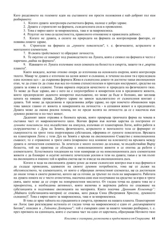 Като разделянето на големите идеи на съставните им прости положения е най -добрият път към 
разбирането: 
1. Когато душата контролира съответната форма, налице е добро здраве. 
2. Душата е строителят на формата, съзидателната сила в проявление. 
3. Това е вярно както за микрокосмоса, така и за макрокосмоса. 
4. Резултат на това са целостността, правилното отношение и правилната дейност. 
5. Когато не душата, а силите на природата на формата са контролиращи фактори, се 
Книгата е сканирана, разпозната и предоставен а от Спиралата 61 
появява лошото здраве. 
6. Строители на формата са „лунните повелители", т. е. физическите, астралните и 
менталните елементали. 
7. В своята тройственост те образуват личността. 
8. Те окултно се намират под ръководството на Луната, която е символ на формата и често е 
наричана „майка на формата". 
9. Идващото от Луната излъчване носи семената на болестта и смъртта, защото тя е „мъртва 
планета". 
Както виждате, всичко отново опира до източника на основ ната енергия, която контролира 
тялото. Макар че душата е източник на целия живот и съзнание, в течение на еони тя е преследвала 
една основна цел - да съхранява формата Жива и съзнателна докато тя достигне такъв еволюционен 
етап, че да стане (и да става във все по-голяма степен) полезен и пригоден инструмент, средство на 
душата за изява и служене. Тогава кармата определя качеството и природата на физическото тяло. 
То може да бъде здраво, ако с него не е злоупотребено в конкретния или в предишните животи, 
които предопределят даденото конкретно въплъщение, но може да бъде и болнаво, ако заплаща 
цената на някаква грешка. Доброто здраве не зависи задължително от съзнателния контакт с 
душата. Той може да предизвика и предизвиква добро здраве, но при повечето обикновени хора 
това зависи главно от живота и намеренията на личността - в сегашния живот и в предишните. 
Душата може да оказва реална помощ, но не преди волята на личността да се е насочила към 
духовно развитие и по-чист живот. 
Даденият закон отразява и базовата връзка, която превръща троичната форма на човека в 
съставна част от макрокосмичното цяло. Всички форми във всички царства са построени от 
лунните повелители под въздействие на импулса, излъчван от планетарния Логос, който работи в 
сътрудничество с Духа на Земята; физическото, астралното и менталното тела се формират от 
съвкупността на трите типа енергизирана субстанция, оформяна от лунните повелители. Връзката 
на планетарния Логос с този Дух на Земята е връзка на еволюционно Същество с инволюционна 
същност; то е отражение в трите свята (изкривено под влияние на илюзиите) на връзката между 
душата и личностния елементал. За лечителя е много полезно да осъзнае, че въздействайки Върху 
болестта, той на практика се сблъсква с инволюционните животи и се опитва да ра боти с 
елементалите. Естествената тенденция на тези намиращи се на инволюционната дъга елементални 
животи е да блокират и осуетят неговите лечителски усилия и тези на душата; такъв е за тях пътят 
на еволюцията и именно той в крайна сметка ще ги изведе на еволюционната дъга. 
Когато в хода на еволюцията душата успее да вземе съзнателен контрол във и над формата и 
да създаде проводник, адекватен на своите духовни потребности, това ще се дължи на 
обстоятелството, че елементалите, от които е образуван личностният елементал, ще са достигнали 
до онази точка в своето развитие, когато ще са готови да тръгнат по пътя на завръщането. Работата 
на душата никога не е чисто егоистична, насочена само към получаване на средство за израз в трите 
свята, както може да се стори на повърхностния мислител. От гледна точка на душата това не е 
приоритетна, а необходима активност, която включва и жертвена работа по спасяване на 
субстанцията и подтикване еволюцията на материята. Както посочва ,Древният Коментар”: 
„Майката (субстанцията-материя) се спасява, като ражда Сина (Вътрешния Хри стос, духовното 
съзнание)". Това е вярно както за макрокосмоса, така и за микрокосмоса. 
В това се крие тайната на страданията и смъртта, проявени на нашата планета. Планетарният 
ни Логос (ако разглеждаме истината от гледна точка на макрокосмоса) е един от „несъвършените 
Богове", описани в „Тайната Доктрина" ; той е съвършен само за нашето човешко разбиране, т. е. 
през призмата на единицата, която е съставна част на едно от царствата, образуващи Неговото тяло 
 