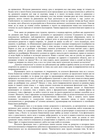 на проявление. Истинско равновесие между духа и материята все още няма, макар че точката на 
баланс вече е много близо; инволюционните сили продължават да са твърде влиятелни и дейността 
на духовните енергии все още се осуетява, макар и в много по-малка степен в сравнение с 
предишната човешка история; едва идващата след нас велика човешка раса ще стане свидетел на 
времето, когато точката на равновесие ще бъде достигната и ще настъпи т. нар. златен век. 
Свойствените за планетата (а следователно и за индивида) точки на триене тогава ще бъдат много 
по-малко, като областите на разстройства и безполезна активност постепенно ще изчезнат. Това ще 
може да се види до голяма степен проявено в тялото на напредналия човек или посветения в 
течение на дълги периоди от неговите въплъщения. Такива паралелни съответствия като прави ло са 
верни. 
Този закон ни разкрива една чудесна, пропита с надежда карти на, особено ако даденостите 
на днешния свят бъдат сравнени с условията от предишните столетия. Съзнанието на човека е 
повсеместно пробудено; най-неразвитите доскоро раси вече получават образование, което по 
необходимост включва отваряне на ума; добрата воля се разглежда като необходимо условие за 
световното развитие и хората откриват, че „никой не живее за себе си" - нито индивидът, нито 
нацията; те разбират, че обикновеният здрав разум и мъдрост изискват непрекъснато подобрение на 
условията за живот на всички хора. Това е нова нагласа и свеж, много обнадеждаващ под ход. 
Хората се учат да се разбират и опознават; нациите установяват по-тесен контакт една с друга; 
държавни дейци от различни страни обединяват усилията си и съвместно решават световния 
проблем за подобряване Жизнените условия на хората; мисълта расте навсякъде, прави се оценка и 
се води борба за свобода и истински ценности. Какво е всичко това, ако не усилие на душата на 
човечеството за отстраняване на болестта и връщане на здравето в поразените области, като се 
унищожат точките на триене? Не е ли това същото, което духовният човек в случай на болест се 
старае да направи със своето тяло, и не е ли точно това, което лечителят му помага да постигне? 
„Лунните повелители" и силите на субстанцията ще трябва в крайна сметка да отстъпят пред 
енергията на душата (и са подпомагани за това), все едно дали става дума за макрокосмични или за 
микрокосмични сили. 
Изучаващите често са озадачени от твърдението, че плътното физическо тяло не е начало. 
Елена Блаватска особено подчертава този факт, но хората са склонни да предполагат (освен ако не 
са разпалени теософи), че тя греши или дори че преднамерено заблуждава читателите. Наистина, 
природата на началата е един от слабо разбраните пунктове и едва след като човек си изясни какво 
всъщност означава начало, той ще може да оцени красотата и точността на това изявление. И така, 
какво да разбираме под „начало"? Начало е това, което (макрокосмично казано) се развива върху 
всеки от нашите седем плана, т. е. върху седемте подплана на космичния физически план. Това е 
зародишът или семето на всеки подплан, което въплъщава някакъв аспект от божествено 
развиващото се съзнание; това е нещото, което е фундаментално свързано с някаква форма на 
сетивност; това е факторът, на който телата (в хода на своето развитие) се оказват способни да се 
отзоват. Началото, това е зародишът на осведоменост, побрал в себе си целия потенциал на пълното 
съзнание при определено равнище на божествената активност. Това е нещото, което прави 
възможно познанието и съзнателния отклик спрямо околната среда, и което означава 
последователна и „разгръщаща се" сетивна активност, кулминираща във възможното и неизбежно 
божествено разбиране. 
Физическото тяло и в по-малка степен астралното и менталното, са автоматични в своята 
активност като аспекти на божествения апарат за отклик, т. е. на механизма, който позволява на 
Небесния Човек, на планетарния Логос и на духовния човек да регистрират съзнателния си отклик 
спрямо това, с Което те съгласно божествения план трябва да влязат в контакт. Сега физическото 
тяло е единственото, което вече е толкова добре развито, че за него в нашата планетна схе ма няма 
по-нататъшно еволюционно развитие, с изключение на това, което може да изиска от него 
духовният човек; повечето изменения се осъществяват в етерното, а не в плътното физическо тяло. 
Това е факт от първостепенна важност, който все още слабо се осъзнава. 
Плътното физическо тяло е достигнало своята висока точка на развитие и интереси (като 
ментално внимание и йерархично действие) в предишната слънчева система. Тогава то е изчерпвало 
божествената цел на еволюционния процес. Човечеството днес трудно осъзнава това. За мен е 
Книгата е сканирана, разпозната и предоставен а от Спиралата 62 
 