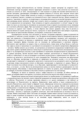 магнетично) върху венчелистчетата на всички останали главни центрове на етерното тяло. 
Теменният център поддържа тяхната характерна активност и когато това качество на съзнателен 
отклик се оттегли от него, последствието от това веднага се усеща във всички венчелистчета от 
всички центрове; придаващата специфична окраска енергия се оттегля, като напуска тялото през 
теменния център. Същата обща техника се отнася и за закрепената в сърцето нишка на живота, след 
като тя премине (заедно с нишката на съзнанието) във и през теменния център. Докато нишката на 
живота е закотвена в сърцето, тя енергизира и поддържа жизнеността на всички центрове в тялото, 
като разпраща своите жизнени нишки към точките, които се намират в самия център на лотосите, 
или в сърцевината на центровете. Това понякога се нарича „скъпоценност в лотоса", макар че този 
израз по-често се използва по отношение на монадната точка в сърцето на егоичния лотос, нами ращ 
се в неговата собствена сфера. При настъпване на смъртта душата прибира нишката на живота като 
я оттегля от сърцето към главата, а оттам обратно към своето душевно тяло; така тя ув лича и 
изтегля живота от всеки център на тялото, в резултат от което физическото тяло умира и се разлага, 
като повече не представлява свързано, съгласувано, съзнателно и живо цяло. 
Ендокринната система, или системата от жлези с вътрешна секреция, е пряко п одчинена на 
центровете и действа в пълен синхрон с тях. По време на въплъщение животът (енергията) протича 
през нея правилно и безпрепятствено в случаите на високоразвит индивид, или затруднено и 
неправилно в случаите на средния и неразвития човек; чрез същата тази система за ендокринен 
контрол човешката форма откликва или не откликва на заобикалящите я световни енергии. 
Погледнато през призмата на нашата тема за лечителството, човек може да бъде болен и слаб или 
пък здрав и силен в зависимост от състоянието на центровете и на техните веществени образувания 
- жлезите. Трябва винаги да се помни, че центровете са основните посредници на физически план, 
чрез които душата проявява живота и качеството в съответствие с достигнатата еволюционна точка, 
както и че ендокринната система е само неизбежна и неумолима материализация на управляваните 
от душата центрове. Затова жлезите много вярно показват достигнатата от човека еволюционна 
точка и в зависимост от нея са отговорни за неговите недостатъци и ограничения или обратно - за 
ценните му качества и достигнатите от него съвършен ства. Човешкото поведение във физическия 
план се обуславя, контролира и определя от природата на неговите жлези, а те се обуславят, 
контролират и определят от природата, качеството и жизнеността на центровете, които на свой ред 
в растяща според еволюцията степен се обуславят, контролират и определят от душата. Преди да 
бъдат поставени под нейния контрол, те се обуславят, характеризират и контролират от астралното 
тяло, а по-късно - от ума. Целта на еволюционния цикъл се състои именно в разгръщането на тази 
контролираща, обуславяща и определяща функция от страна на душата; днес човешките същества 
се намират на всички възможни и мислими степени от развитието на този процес. 
Разбирам, че много от казаното дотук е добре известно и се повтаря. Аз обаче сметнах за 
важно да направя някои повторения, за да внеса допълнителна яснота във вашето мислене. 
Кармичният процес във всеки индивидуален живот по необходимост се проявява и отработва 
с посредничеството на жлезите, които определят реакцията на човека към различните обстоятелства 
и събития. Резултатите от всички предишни животи и от цялата извършена в тях дейност се 
регистрират от Повелителите на кармата. Кармичният закон работи в тясно сътрудниче ство с 
лунните Повелители, които строят и оформят телата, образуващи личността; в процеса на еволюция 
този закон работи във все по-тясно сътрудничество с целта на душата. Целият този проблем по 
необходимост е изключително объркан и сложен, затова всичко, което тук мога да направя, е да дам 
само някои ориентири за размисъл. Именно с тази система от центрове и техните овеществени 
следствия - жлезите, е принуден да работи лечителят, като най-внимателно се вглежда в тях и ги 
изучава. Всяка стимулация, която той може да извърши спрямо някои център в тялото на пациен та, 
както и всяко изземване на енергия от него, могат да окажат съвсем определено въздействие върху 
свързаната с този център жлеза и да повлияят върху секрецията, която тя отделя в 
кръвообращението. 
Както ви е известно, седемте главни центъра със съответни те им жлези са следните: 
ЦЕНТЪР.............................................ЖЛЕЗА(И) 
1. Теменен............................................Епифиза 
2. Междувежден (аджна)..................Хипофиза 
Книгата е сканирана, разпозната и предоставен а от Спиралата 67 
 