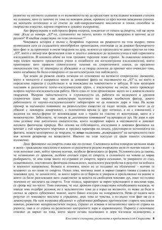 развитие на неговото съзнание и от възможността му да предостави за изследване всякакви степени 
на съзнание, като се започне от това на невежия дивак, премине се през всички междинни степени 
на ментален потенциал и се стигне до най-напредничавите мислители и гении, способни за 
творчество изкуство, научни открития и духовно възприятие. 
Ако формулираме в най-проста форма въпроса, повдигнат от темата за смъртта, той ще звучи 
така: „Къде се намира „А3"-ът, стопанинът на тялото, когато то бива захвърлено и започне да се 
разлага? И въобще съществува ли този стопанин?" 
Човешката история е пълна с безкрайни търсения на решението на този въпрос; тяхна 
кулминация сега са създадените многобройни организации, опитващи се да докажат безсмъртието 
като факт и да проникнат в онези твърдини на духа, за които се предполага че дават пристан на това 
„АЗ", което е актьор във физическия план и досега е довеждало до задънена улица и най -сериозните 
изследователи. В основата обаче на тези трескави търсения лежи страхът. За съжаление повечето 
хора (освен малкото просветлени учени и подобните им интелектуални изследователи), които 
практикуват като правило съмнителните техники на спиритичните сеанси, са предимно 
емоционален тип; те лековерно се убеждават и са твърде склон ни да приемат като очевидно това, 
което незабавно би било отхвърлено от по-интелектуален тип наблюдател. 
Тук искам да разясня своята позиция по отношение на великото спиритуално движение, 
което в миналото е направило много за доказване факта на оцеляването на „А3"-а, но което в 
определени периоди е съдействало и за въвеждане на човечеството в заблуда. В тази категория 
поставям и различните психо-изследователски групи, с изключение на онези, които провеждат 
искрена научно-изследователска работа. Нито една от тези организации засега не е доказала своите 
твърдения. Въпреки тайнствеността и глуповатостта си, работата на медиумите в средния 
спиритичен сеанс все пак демонстрира наличието на някакъв необясним фактор, докато 
работниците от научно-изследователските лаборатории не са показали дори и това. На всеки 
пример за несъмнено появяване на развъплътено същество се падат хиляди, които могат да се 
обяснят с лековерна доверчивост, с телепатична връзка (с друг починал, а не с извика ния), с 
видения на мисъл-форми от ясновиждащи или с чуване на гласове от ясночуващи, както и с 
мошеничество. Забележете, че говоря за „несъмнени появявания" на връщащ се дух. Но дори и при 
това условие има достатъчно свидетелства, които подкрепят вярата в оцеляването и доказват 
неговата фактическа природа. Въз основа на отбелязаните, изследвани и доказани феномени на 
контакт с тъй наречените мъртъвци и предвид характера на лицата, удостовери ли истинността на 
фактите, можем категорично да твърдим, че нещо надживява „възвръщането" на материалното тяло 
във вечния резервоар на веществото. Именно на този постулат се гради нашето следващо 
изложение. 
Днес феноменът на смъртта става все по-познат. Световната война изхвърли милиони мъже 
и жени - гражданско население и военни от различните родове въоръжени сили от всички нации - в 
този непознат свят, който приема всички, загубили физическата си форма. Условията сега са такива, 
че независимо от древния, дълбоко спотаен страх от смъртта, в съзнанието на човека се мярка 
разбирането, че има неща много по-страшни от смъртта; хората осъзнават, че умирането от глад, 
осакатяването, постоянната физическа инвалидност, менталните разстройства в резултат на войната 
и военното напрежение, болката и агонията, които не се поддават на облекчение - всички те 
всъщност са по-лоши от смъртта. Освен това, мнозина знаят и вярват (защото такава е слава та на 
човешкия дух), че ценностите, за които хората са се борили и умирали в продължение на векове и 
които са били разглеждани като съществени за живота на свободния човешки дух, имат по-голямо 
значение от заплахата на смъртта. Този подход, характерен за вярно чувстващите и мислещи хора, 
се среща все по-често. Това означава, че над древния страх съществува непобедимата надежда, че 
някъде има подобри условия; не е задължително това да е израз на желаното, то може да бъде и 
сигнал за скрито субективно знание, което бавно изплува на повърхността. Нещо се надига като 
резултат от човешкото мислене и страдание; днес това се чувства, а по-късно този факт ще се и 
демонстрира. На тази вътрешна убеденост и субективно разбиране противостоят старите мисловни 
навици, развитият материалистичен подход, страхът от измама и антагонизмът както от страна на 
учените, така и от страна на религиозно настроени те хора и църковниците. Първите с основание 
отказват да вярват на това, което засега остава недоказано и дори изглежда недоказуемо, а 
Книгата е сканирана, разпозната и предоставен а от Спиралата 8 
 