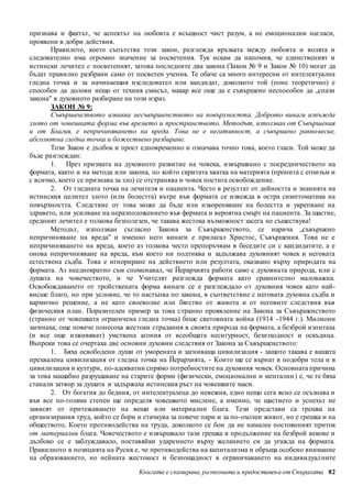 признава и фактът, че аспектът на любовта е всъщност чист разум, а не емоционални нагласи, 
проявени в добри действия. 
Правилото, което съпътства този закон, разглежда връзката между любовта и волята и 
следователно има огромно значение за посветения. Тук искам да напомня, че единственият и 
истински лечител е посветеният, затова последните два закона (Закон № 9 и Закон № 10) могат да 
бъдат правилно разбрани само от посветен ученик. Те обаче са много интересни от интелектуална 
гледна точка и за начинаещия изследовател или кандидат, доколкото той (поне теоретично) е 
способен да долови нещо от техния смисъл, макар все още да е съвършено неспособен да „спази 
закона" в духовното разбиране на този израз. 
ЗАКОН № 9: 
Съвършенството извиква несъвършенството на повърхността. Доброто винаги изпъжда 
злото от човешката форма във времето и пространството. Методът, използван от Съвършения 
и от Благия, е непричиняването на вреда. Това не е негативност, а съвършено равно весие, 
абсолютна гледна точка и божествено разбиране. 
Този Закон е дълбок и прост едновременно и означава точно това, което гласи. Той може да 
Книгата е сканирана, разпозната и предоставен а от Спиралата 82 
бъде разглеждан: 
1. През призмата на духовното развитие на човека, извършвано с посредничеството на 
формата, както и на метода или закона, по който скритата хватка на материята (пропита с егоизъм и 
с всичко, което се признава за зло) се отстранява и човек постига освобождение. 
2. От гледната точка на лечителя и пациента. Често в резултат от дейността и знанията на 
истинския целител злото (или болестта) вътре във формата се извежда в остра симптоматика на 
повърхността. Следствие от това може да бъде или изкореняване на болестта и укрепване на 
здравето, или усилване на неразположението във формата и вероятна смърт на пациента . За щастие, 
средният лечител е толкова безполезен, че такава жестока възможност засега не съществува! 
Методът, използван съгласно Закона за Съвършенството, се нарича „съвършено 
непричиняване на вреда" и именно него винаги е прилагал Христос, Съвършения. Това не е 
непричиняването на вреда, което аз толкова често препоръчвам в беседите си с кандидатите, а е 
онова непричиняване на вреда, към което ни подтиква и задължава духовният човек и неговата 
естествена съдба. Това е игнориране на действието или резултата, оказвано върху природата на 
формата. Аз нееднократно съм споменавал, че Йерархията работи само с духовната природа, или с 
душата на човечеството, и че Учителят разглежда формата като сравнително маловажна. 
Освобождаването от тройствената форма винаги се е разглеждало от духовния човек като най- 
висше благо, но при условие, че то настъпва по закона, в съответствие с неговата духовна съдба и 
кармично решение, а не като своеволие или бягство от живота и от неговите следствия във 
физическия план. Поразителен пример за това странно проявление на Закона за Съвършенството 
(странно от човешката ограничена гледна точка) беше световната война (1914 -1944 г.). Милиони 
загинаха; още повече понесоха жестоки страдания в своята природа на формата, а безброй изпитаха 
(и все още изживяват) умствена агония от всеобщата несигурност, безизходност и оскъдица. 
Въпреки това се очертаха две основни духовни следствия от Закона за Съвършенството: 
1. Бяха освободени души от уморената и загниваща цивилизация - защото такава е вашата 
прехвалена цивилизация от гледна точка на Йерархията, - Които ще се върнат в подобри тела и в 
цивилизации и култури, по-адекватни спрямо потребностите на духовния човек. Основната причина 
за това мащабно разрушаване на старите форми (физически, емоционални и ментални ) е, че те бяха 
станали затвор за душата и задържаха истинския ръст на човешките маси. 
2. От богатия до бедния, от интелектуалеца до невежия, едно нещо сега ясно се осъзнава и 
във все по-голяма степен ще определя човешкото мислене, а именно, че щастието и успехът не 
зависят от притежаването на вещи или материални блага. Тези представи са грешка на 
организирания труд, който се бори и стачкува за повече пари и за по-охолен живот, но е грешка и на 
обществото, Което противодейства на труда, доколкото се бои да не намалее постоянният приток 
от материални блага. Човечеството е извършвало тази грешка в продължение на безброй векове и 
дълбоко се е заблуждавало, поставяйки ударението върху желанието си да угажда на формата. 
Правилното в позицията на Русия е, че противодейства на капитализма и обръща особено внимание 
на образованието, но нейната жестокост и безпощадност в ограничаването на индивидуал ните 
 