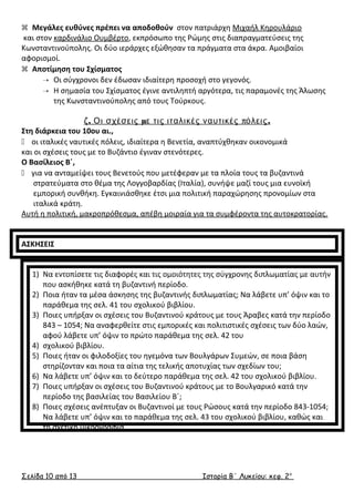  Μεγάλες ευθύνες πρέπει να αποδοθούν στον πατριάρχη Μιχαήλ Κηρουλάριο 
και στον καρδινάλιο Ουμβέρτο, εκπρόσωπο της Ρώμης στις διαπραγματεύσεις της 
Κωνσταντινούπολης. Οι δύο ιεράρχες εξώθησαν τα πράγματα στα άκρα. Αμοιβαίοι 
αφορισμοί. 
 Αποτίμηση του Σχίσματος 
 Οι σύγχρονοι δεν έδωσαν ιδιαίτερη προσοχή στο γεγονός. 
 Η σημασία του Σχίσματος έγινε αντιληπτή αργότερα, τις παραμονές της Άλωσης 
της Κωνσταντινούπολης από τους Τούρκους. 
ζ. Οι σχέσεις με τις ιταλικές ναυτικές πόλεις. 
Στη διάρκεια του 10ου αι., 
 οι ιταλικές ναυτικές πόλεις, ιδιαίτερα η Βενετία, αναπτύχθηκαν οικονομικά 
και οι σχέσεις τους με το Βυζάντιο έγιναν στενότερες. 
Ο Βασίλειος Β΄, 
 για να ανταμείψει τους Βενετούς που μετέφεραν με τα πλοία τους τα βυζαντινά 
στρατεύματα στο θέμα της Λογγοβαρδίας (Ιταλία), συνήψε μαζί τους μια ευνοϊκή 
εμπορική συνθήκη. Εγκαινιάσθηκε έτσι μια πολιτική παραχώρησης προνομίων στα 
ιταλικά κράτη. 
Αυτή η πολιτική, μακροπρόθεσμα, απέβη μοιραία για τα συμφέροντα της αυτοκρατορίας. 
ΑΣΚΗΣΕΙΣ 
1) Να εντοπίσετε τις διαφορές και τις ομοιότητες της σύγχρονης διπλωματίας με αυτήν 
που ασκήθηκε κατά τη βυζαντινή περίοδο. 
2) Ποια ήταν τα μέσα άσκησης της βυζαντινής διπλωματίας; Να λάβετε υπ’ όψιν και το 
παράθεμα της σελ. 41 του σχολικού βιβλίου. 
3) Ποιες υπήρξαν οι σχέσεις του Βυζαντινού κράτους με τους Άραβες κατά την περίοδο 
843 – 1054; Να αναφερθείτε στις εμπορικές και πολιτιστικές σχέσεις των δύο λαών, 
αφού λάβετε υπ’ όψιν το πρώτο παράθεμα της σελ. 42 του 
4) σχολικού βιβλίου. 
5) Ποιες ήταν οι φιλοδοξίες του ηγεμόνα των Βουλγάρων Συμεών, σε ποια βάση 
στηρίζονταν και ποια τα αίτια της τελικής αποτυχίας των σχεδίων του; 
6) Να λάβετε υπ’ όψιν και το δεύτερο παράθεμα της σελ. 42 του σχολικού βιβλίου. 
7) Ποιες υπήρξαν οι σχέσεις του Βυζαντινού κράτους με το Βουλγαρικό κατά την 
περίοδο της βασιλείας του Βασιλείου Β΄; 
8) Ποιες σχέσεις ανέπτυξαν οι Βυζαντινοί με τους Ρώσους κατά την περίοδο 843-1054; 
Να λάβετε υπ’ όψιν και το παράθεμα της σελ. 43 του σχολικού βιβλίου, καθώς και 
τη σχετική μικρογραφία. 
Σελίδα 10 από 13 Ιστορία Β΄ Λυκείου: κεφ. 2 ο 
 