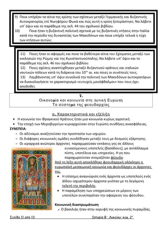 9) Ποια υπήρξαν τα αίτια της κρίσης των σχέσεων μεταξύ Γερμανικής και Βυζαντινής 
Αυτοκρατορίας επί Νικηφόρου Φωκά και πώς αυτή η κρίση ξεπεράστηκε; Να λάβετε 
υπ’ όψιν και το παράθεμα της σελ. 44 του σχολικού βιβλίου. 
10) Ποια ήταν η βυζαντινή πολιτική σχετικά με τις βυζαντινές κτήσεις στην Ιταλία 
κατά την περίοδο της δυναστείας των Μακεδόνων και ποια υπήρξε τελικά η τύχη 
των κτήσεων αυτών; 
11) Ποιες ήταν οι αφορμές και ποια τα βαθύτερα αίτια του Σχίσματος μεταξύ των 
εκκλησιών της Ρώμης και της Κωνσταντινούπολης; Να λάβετε υπ’ όψιν και το 
παράθεμα της σελ. 46 του σχολικού βιβλίου. 
12) Ποιες σχέσεις αναπτύχθηκαν μεταξύ Βυζαντινού κράτους και ιταλικών 
ναυτικών πόλεων κατά τη διάρκεια του 10ου αι. και ποιες οι συνέπειές τους. 
13) Λαμβάνοντας υπ’ όψιν συνολικά την πολιτική των Μακεδόνων αυτοκρατόρων 
να δικαιολογήσετε το χαρακτηρισμό «ευτυχείς μονόφθαλμοι» που τους έχει 
αποδοθεί. 
7. 
Οικονομία και κοινωνία στη Δυτική Ευρώπη 
Το σύστημα της φεουδαρχίας 
α. Χαρακτηριστικά και εξέλιξη 
· Η κοινωνία του Φραγκικού Κράτους ήταν μια κοινωνία κυρίως αγροτική. 
· Την εποχή των Μεροβιγγείων κυριαρχούσαν στην Ευρώπη συνθήκες ανασφάλειας. 
ΣΥΝΕΠΕΙΑ: 
 Οι αδύναμοι αναζητούσαν την προστασία των ισχυρών. 
 Οι διάφορες κοινωνικές ομάδες συνδέθηκαν μεταξύ τους με δεσμούς εξάρτησης. 
 Οι ιεραρχικά ανώτεροι άρχοντες παραχωρούσαν εκτάσεις γης σε άλλους 
ευνοούμενους υποτελείς (βασάλους), με αντάλλαγμα 
πίστη, υποτέλεια και υπηρεσίες. Η γη που 
παραχωρούνταν ονομαζόταν φέουδο 
Από τη λέξη αυτή αποκλήθηκε φεουδαρχική ολόκληρη η 
ευρωπαϊκή μεσαιωνική κοινωνία και φεουδάρχες οι άρχοντες 
της. 
· Η επίσημη αναγνώριση ενός άρχοντα ως υποτελούς ενός 
άλλου ισχυρότερου άρχοντα γινόταν με τη λεγόμενη 
τελετή της περιβολής. 
· Η παραμέληση των υποχρεώσεων εκ μέρους των 
υποτελών συνεπαγόταν την αφαίρεση του φέουδου. 
Κοινωνική διαστρωμάτωση 
1. Ο βασιλιάς ήταν στην κορυφή της κοινωνικής πυραμίδας. 
Σελίδα 11 από 13 Ιστορία Β΄ Λυκείου: κεφ. 2 ο 
 