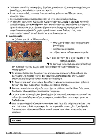 2. Οι άμεσοι υποτελείς του (κομήτες, βαρώνοι, μαρκήσιοι κ.ά), που ήταν συγχρόνως και 
φεουδάρχες, αποτελούσαν την αριστοκρατία. 
3. Κατώτεροι υποτελείς, οι οποίοι έπαιρναν επίσης γαίες ως αντάλλαγμα για τις 
υπηρεσίες τους. 
4. Οι εκκλησιαστικοί άρχοντες μπορούσαν να είναι και κάτοχοι φέουδων. 
5. Τη βάση της κοινωνικής πυραμίδας συγκροτούσαν οι ελεύθεροι γεωργοί, που ήταν 
μικροϊδιοκτήτες, οι δουλοπάροικοι που αποτελούσαν την πλειονότητα των αγροτών 
(ήταν δεμένοι με τη γη, πλήρωναν φόρο στο φεουδάρχη της περιοχής και δεν 
μπορούσαν να νυμφευθούν χωρίς την άδεια του) και οι δούλοι, τέλος, που 
χαρακτηρίζονταν από νομική άποψη ως κινητά αντικείμενα. 
Οι ομάδες αυτές: 
 ζούσαν, γενικά, σε άθλιες συνθήκες, 
 πλήρωναν φόρους και δικαιώματα στο 
φεουδάρχη, 
 εκτελούσαν αγγαρείες, 
 τρέφονταν και ενδύονταν ανεπαρκώς. 
β. Η επικράτηση του συστήματος της 
φεουδαρχίας 
Το σύστημα της φεουδαρχίας αναπτύχθηκε 
στη διάρκεια του 8ου αιώνα, μετά την κατάρρευση της δυναστείας των 
Μεροβιγγείων. 
Οι μεταρρυθμίσεις του Καρλομάγνου αποτέλεσαν σταθμό στη διαμόρφωση του 
συστήματος. Ο στρατός γίνεται φεουδαρχικός, παλαιότερα τον αποτελούσαν 
ελεύθεροι αγρότες υπό την ηγεσία του αυτοκράτορα. 
Τη δυνατότητα αυτή αποκτούν οι φεουδάρχες χάρη στην οικονομική και πολιτική 
δύναμη που τους εξασφαλίζει το φέουδο σε τοπικό επίπεδο. 
Ανάλογα αποτελέσματα είχε η διοικητική μεταρρύθμιση του Καρόλου, διότι στους 
βασιλικούς αξιωματούχους παραχωρούνταν γαίες. 
Οι τρεις αυτές λειτουργίες της φεουδαρχίας (στρατιωτική, οικονομικοκοινωνική και 
πολιτική) αναπτύχθηκαν πλήρως στο κράτος του Καρόλου και στα κράτη που το 
διαδέχθηκαν. 
Έτσι, το φεουδαρχικό σύστημα γενικεύθηκε κατά τους δύο επόμενους αιώνες (10ο 
και 11ο), οπότε η διάλυση των κρατών των Καρολιδών και οι εχθρικές επιδρομές 
δημιούργησαν κλίμα ανασφάλειας και ενίσχυσαν την ανάγκη προστασίας των 
κατοίκων. 
ΑΣΚΗΣΕΙΣ 
Σελίδα 12 από 13 Ιστορία Β΄ Λυκείου: κεφ. 2 ο 
 