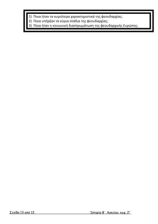 1) Ποια ήταν τα κυριότερα χαρακτηριστικά της φεουδαρχίας; 
2) Ποια υπήρξαν τα κύρια στάδια της φεουδαρχίας; 
3) Ποια ήταν η κοινωνική διαστρωμάτωση της φεουδαρχικής Ευρώπης; 
Σελίδα 13 από 13 Ιστορία Β΄ Λυκείου: κεφ. 2 ο 
