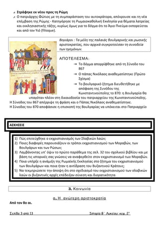 4. Στράφηκε εκ νέου προς τη Ρώμη 
5. Ο πατριάρχης Φώτιος με τη συμπαράσταση του αυτοκράτορα, απέκρουσε και τη νέα 
επέμβαση της Ρώμης - Κατηγόρησε τη Ρωμαιοκαθολική Εκκλησία για θέματα λατρείας 
και εκκλησιαστικής τάξης, κυρίως όμως για το δόγμα ότι το Άγιο Πνεύμα εκπορεύεται 
και από τον Υιό (filioque). 
Βογιάροι : Τα μέλη της παλαιάς βουλγαρικής και ρωσικής 
αριστοκρατίας, που αρχικά συγκροτούσαν τη συνοδεία 
των ηγεμόνων. 
ΑΠΟΤΕΛΕΣΜΑ: 
 Το δόγμα απορρίφθηκε από τη Σύνοδο του 
867 
 Ο πάπας Νικόλαος αναθεματίστηκε (Πρώτο 
Σχίσμα) 
 Το βουλγαρικό ζήτημα διευθετήθηκε με 
απόφαση της Συνόδου της 
Κωνσταντινούπολης το 870: η Βουλγαρία θα 
υπαγόταν πλέον στη δικαιοδοσία του πατριαρχείου της Κωνσταντινούπολης. 
Η Σύνοδος του 867 απέρριψε τη φράση και ο Πάπας Νικόλαος αναθεματίστηκε. 
Η Σύνοδος του 870 αποφάσισε η επισκοπή της Βουλγαρίας να υπόκειται στο Πατριαρχείο 
ΑΣΚΗΣΕΙΣ 
1) Πώς επιτεύχθηκε ο εκχριστιανισμός των Σλαβικών λαών; 
2) Ποιες διαφορές παρουσιάζουν οι τρόποι εκχριστιανισμού των Μοραβών, των 
Βουλγάρων και των Ρώσων; 
3) Λαμβάνοντας υπ’ όψιν το πρώτο παράθεμα της σελ. 32 του σχολικού βιβλίου και με 
βάση τις ιστορικές σας γνώσεις να αναφερθείτε στον εκχριστιανισμό των Μοραβών. 
4) Ποια υπήρξε η ανάμιξη της Ρωμαϊκής Εκκλησίας στο ζήτημα του εκχριστιανισμού 
των Βουλγάρων και ποια ήταν η αντίδραση του Βυζαντινού Κράτους; 
5) Να τεκμηριώσετε την άποψη ότι στο σχεδιασμό του εκχριστιανισμού των σλαβικών 
λαών οι βυζαντινές αρχές επέδειξαν σύνεση και διορατικότητα. 
3. Κοινωνία 
α. Η ανώτερη αριστοκρατία 
Από τον 8ο αι. 
Σελίδα 3 από 13 Ιστορία Β΄ Λυκείου: κεφ. 2 ο 
 
