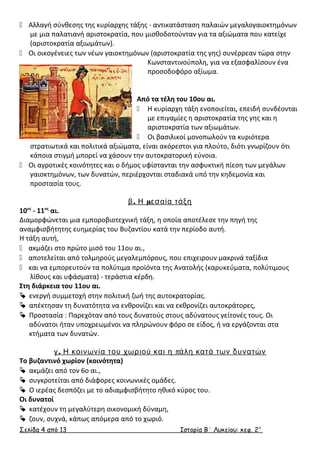  Αλλαγή σύνθεσης της κυρίαρχης τάξης - αντικατάσταση παλαιών μεγαλογαιοκτημόνων 
με μια παλατιανή αριστοκρατία, που μισθοδοτούνταν για τα αξιώματα που κατείχε 
(αριστοκρατία αξιωμάτων). 
 Οι οικογένειες των νέων γαιοκτημόνων (αριστοκρατία της γης) συνέρρεαν τώρα στην 
Κωνσταντινούπολη, για να εξασφαλίσουν ένα 
προσοδοφόρο αξίωμα. 
Από τα τέλη του 10ου αι. 
 Η κυρίαρχη τάξη ενοποιείται, επειδή συνδέονται 
με επιγαμίες η αριστοκρατία της γης και η 
αριστοκρατία των αξιωμάτων. 
 Οι βασιλικοί μονοπωλούν τα κυριότερα 
στρατιωτικά και πολιτικά αξιώματα, είναι ακόρεστοι για πλούτο, διότι γνωρίζουν ότι 
κάποια στιγμή μπορεί να χάσουν την αυτοκρατορική εύνοια. 
 Οι αγροτικές κοινότητες και ο δήμος υφίστανται την ασφυκτική πίεση των μεγάλων 
γαιοκτημόνων, των δυνατών, περιέρχονται σταδιακά υπό την κηδεμονία και 
προστασία τους. 
β. Η μεσαία τάξη 
10ος - 11ος αι. 
Διαμορφώνεται μια εμποροβιοτεχνική τάξη, η οποία αποτέλεσε την πηγή της 
αναμφισβήτητης ευημερίας του Βυζαντίου κατά την περίοδο αυτή. 
Η τάξη αυτή, 
 ακμάζει στο πρώτο μισό του 11ου αι., 
 αποτελείται από τολμηρούς μεγαλεμπόρους, που επιχειρουν μακρινά ταξίδια 
 και να εμπορευτούν τα πολύτιμα προϊόντα της Ανατολής (καρυκεύματα, πολύτιμους 
λίθους και υφάσματα) - τεράστια κέρδη. 
Στη διάρκεια του 11ου αι. 
 ενεργή συμμετοχή στην πολιτική ζωή της αυτοκρατορίας. 
 απέκτησαν τη δυνατότητα να ενθρονίζει και να εκθρονίζει αυτοκράτορες, 
 Προστασία : Παρεχόταν από τους δυνατούς στους αδύνατους γείτονές τους. Οι 
αδύνατοι ήταν υποχρεωμένοι να πληρώνουν φόρο σε είδος, ή να εργάζονται στα 
κτήματα των δυνατών. 
γ. Η κοινωνία του χωριού και η πάλη κατά των δυνατών 
Το βυζαντινό χωρίον (κοινότητα) 
 ακμάζει από τον 6ο αι., 
 συγκροτείται από διάφορες κοινωνικές ομάδες. 
 Ο ιερέας δεσπόζει με το αδιαμφισβήτητο ηθικό κύρος του. 
Οι δυνατοί 
 κατέχουν τη μεγαλύτερη οικονομική δύναμη, 
 ζουν, συχνά, κάπως απόμερα από το χωριό. 
Σελίδα 4 από 13 Ιστορία Β΄ Λυκείου: κεφ. 2 ο 
 